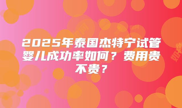 2025年泰国杰特宁试管婴儿成功率如何?费用贵不贵?