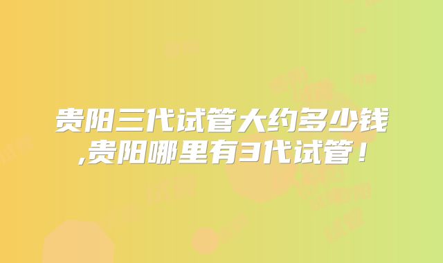 贵阳三代试管大约多少钱,贵阳哪里有3代试管!