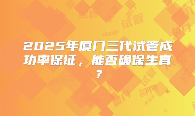 2025年厦门三代试管成功率保证，能否确保生育？