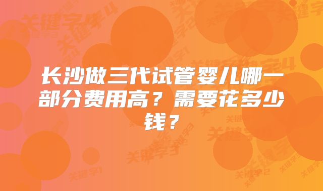 长沙做三代试管婴儿哪一部分费用高?需要花多少钱?