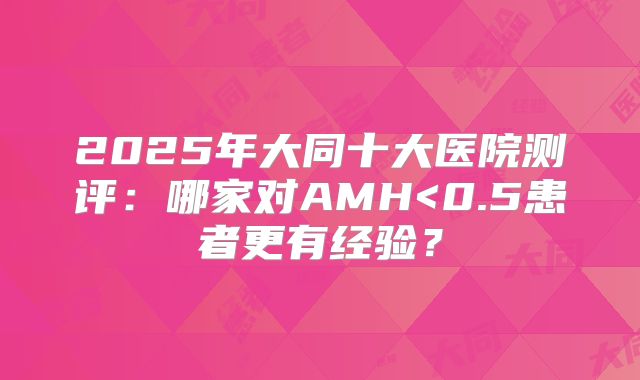 2025年大同十大医院测评:哪家对AMH<0.5患者更有经验?