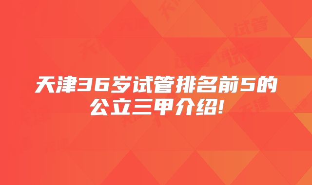 天津36岁试管排名前5的公立三甲介绍!