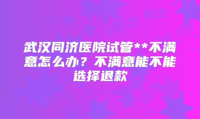 武汉同济医院试管**不满意怎么办？不满意能不能选择退款
