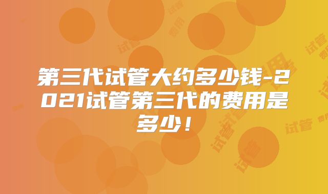 第三代试管大约多少钱-2021试管第三代的费用是多少！