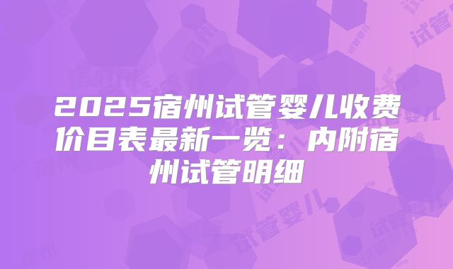 2025宿州试管婴儿收费价目表最新一览：内附宿州试管明细