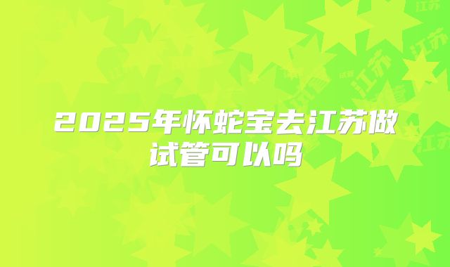 2025年怀蛇宝去江苏做试管可以吗