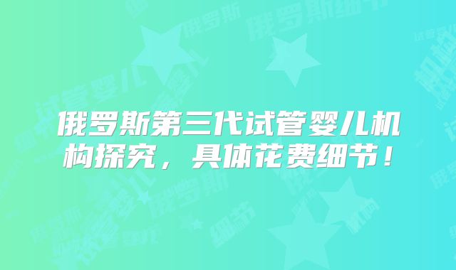 俄罗斯第三代试管婴儿机构探究，具体花费细节！