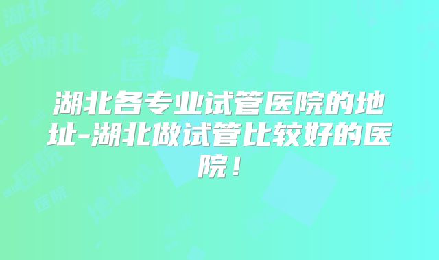 湖北各专业试管医院的地址-湖北做试管比较好的医院！