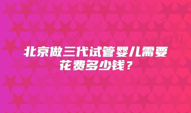 北京做三代试管婴儿需要花费多少钱？