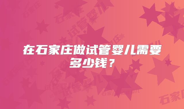 在石家庄做试管婴儿需要多少钱？
