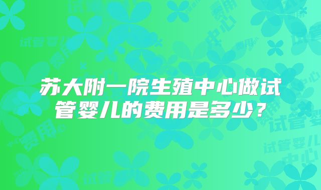 苏大附一院生殖中心做试管婴儿的费用是多少？