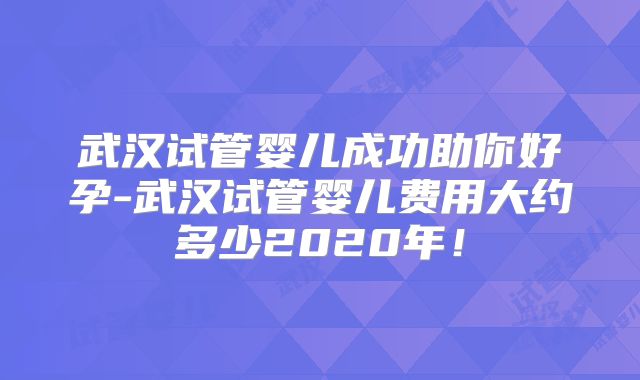 武汉试管婴儿成功助你好孕-武汉试管婴儿费用大约多少2020年！