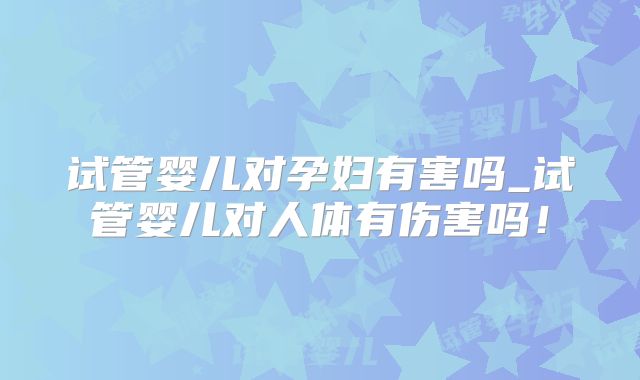 试管婴儿对孕妇有害吗_试管婴儿对人体有伤害吗！
