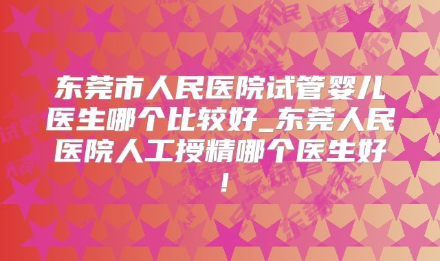 东莞市人民医院试管婴儿医生哪个比较好_东莞人民医院人工授精哪个医生好！
