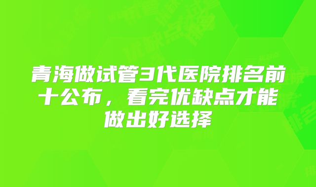 青海做试管3代医院排名前十公布，看完优缺点才能做出好选择
