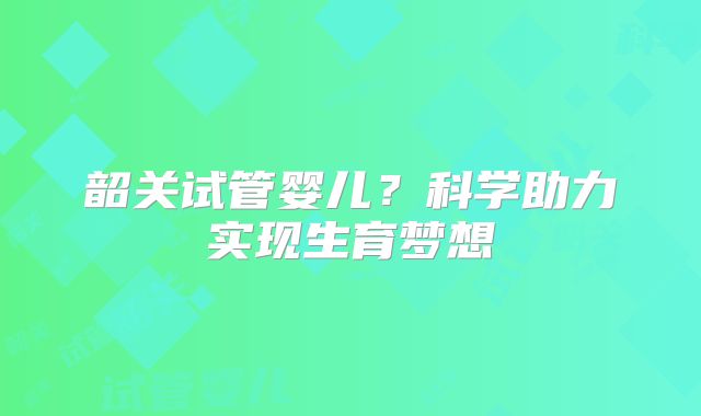韶关试管婴儿?科学助力实现生育梦想