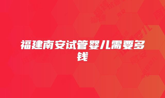 福建南安试管婴儿需要多钱