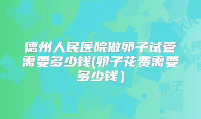 德州人民医院做卵子试管需要多少钱(卵子花费需要多少钱)