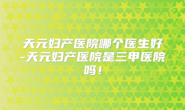 天元妇产医院哪个医生好-天元妇产医院是三甲医院吗！