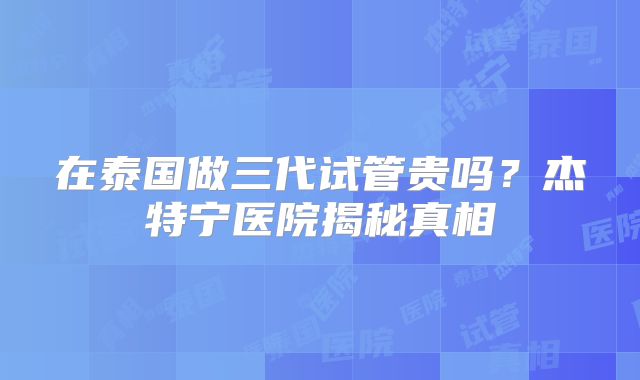 在泰国做三代试管贵吗?杰特宁医院揭秘真相