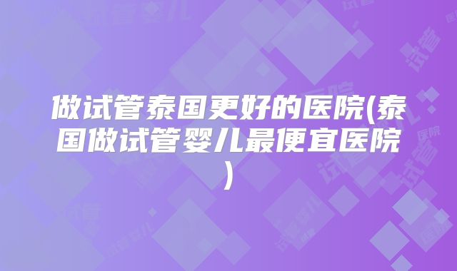 做试管泰国更好的医院(泰国做试管婴儿最便宜医院)