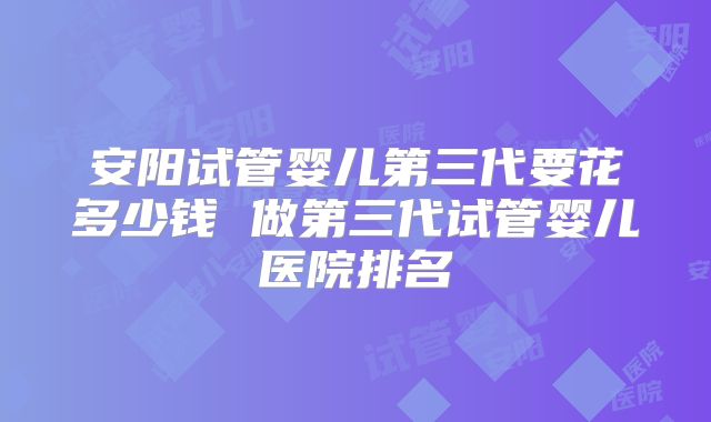 安阳试管婴儿第三代要花多少钱 做第三代试管婴儿医院排名