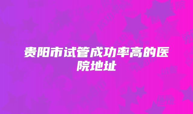 贵阳市试管成功率高的医院地址