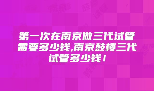 第一次在南京做三代试管需要多少钱,南京鼓楼三代试管多少钱！