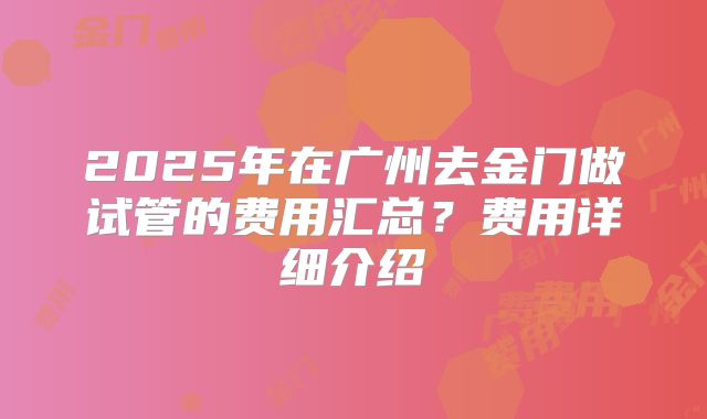 2025年在广州去金门做试管的费用汇总?费用详细介绍