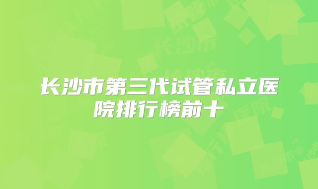 长沙市第三代试管私立医院排行榜前十