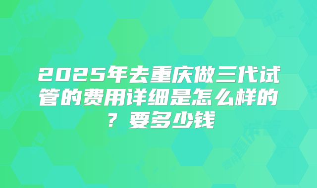 2025年去重庆做三代试管的费用详细是怎么样的?要多少钱