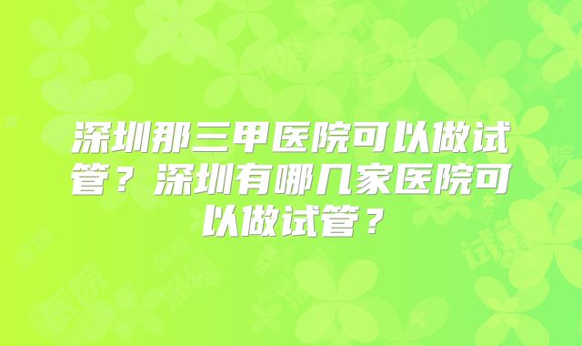 深圳那三甲医院可以做试管?深圳有哪几家医院可以做试管?