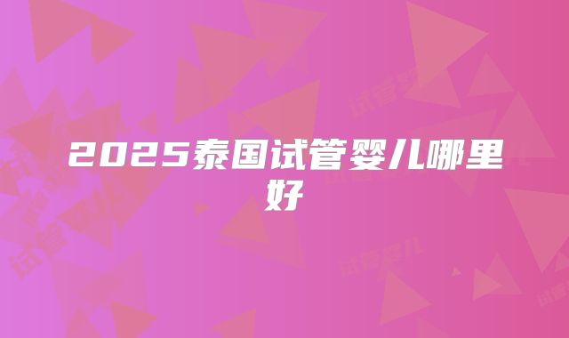 2025泰国试管婴儿哪里好