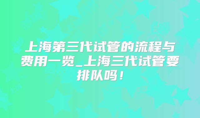 上海第三代试管的流程与费用一览_上海三代试管要排队吗！