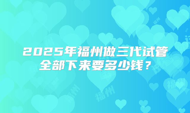 2025年福州做三代试管全部下来要多少钱?