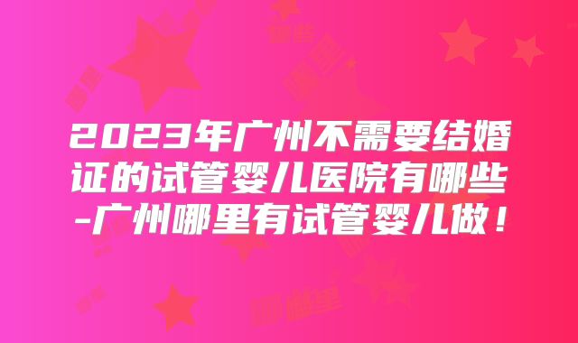 2023年广州不需要结婚证的试管婴儿医院有哪些-广州哪里有试管婴儿做!