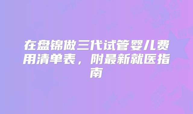 在盘锦做三代试管婴儿费用清单表，附最新就医指南