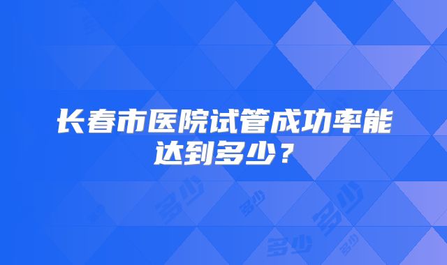 长春市医院试管成功率能达到多少?