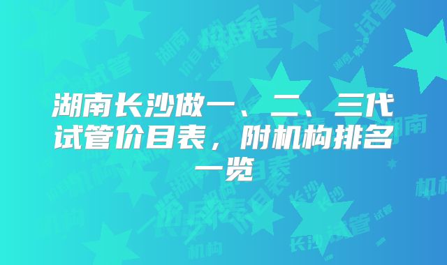 湖南长沙做一、二、三代试管价目表，附机构排名一览