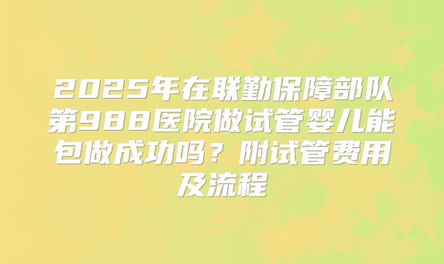 2025年在联勤保障部队第988医院做试管婴儿能包做成功吗?附试管费用及流程