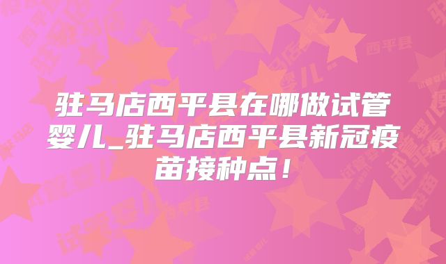 驻马店西平县在哪做试管婴儿_驻马店西平县新冠疫苗接种点！