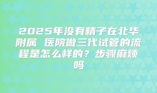 2025年没有精子在北华附属 医院做三代试管的流程是怎么样的？步骤麻烦吗