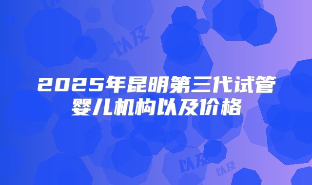2025年昆明第三代试管婴儿机构以及价格