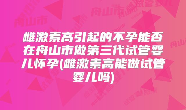 雌激素高引起的不孕能否在舟山市做第三代试管婴儿怀孕(雌激素高能做试管婴儿吗)
