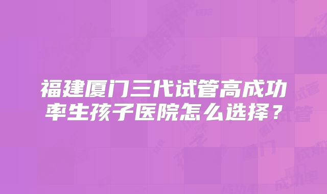 福建厦门三代试管高成功率生孩子医院怎么选择?