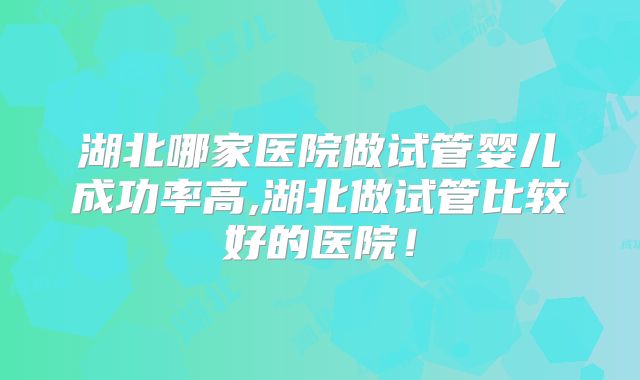 湖北哪家医院做试管婴儿成功率高,湖北做试管比较好的医院！