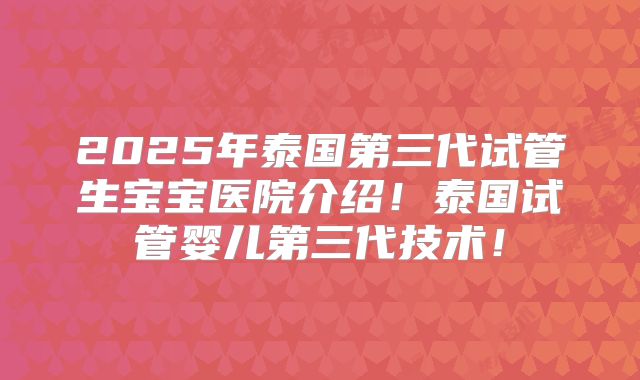2025年泰国第三代试管生宝宝医院介绍！泰国试管婴儿第三代技术！