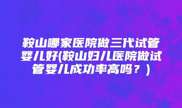 鞍山哪家医院做三代试管婴儿好(鞍山妇儿医院做试管婴儿成功率高吗?)