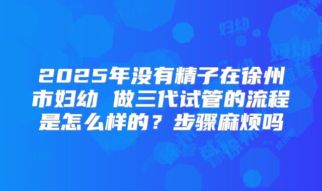 2025年没有精子在徐州市妇幼 做三代试管的流程是怎么样的?步骤麻烦吗
