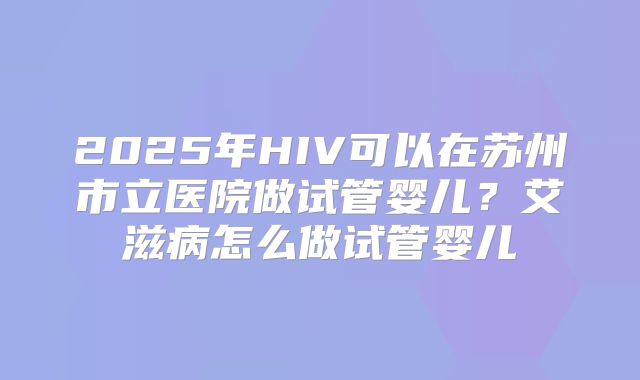 2025年HIV可以在苏州市立医院做试管婴儿？艾滋病怎么做试管婴儿